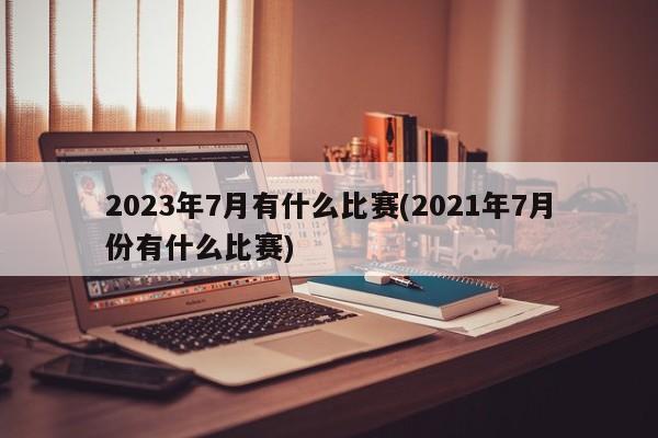 2023年7月有什么比赛(2021年7月份有什么比赛)