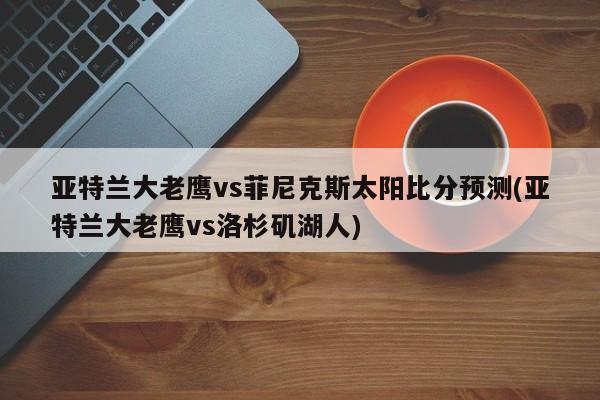 亚特兰大老鹰vs菲尼克斯太阳比分预测(亚特兰大老鹰vs洛杉矶湖人)