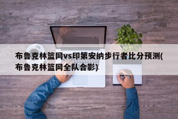 布鲁克林篮网vs印第安纳步行者比分预测(布鲁克林篮网全队合影)