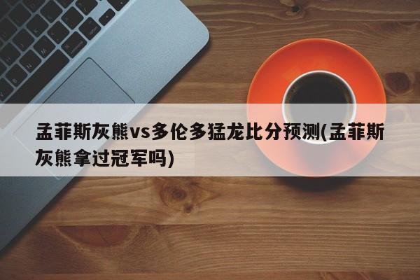 孟菲斯灰熊vs多伦多猛龙比分预测(孟菲斯灰熊拿过冠军吗)