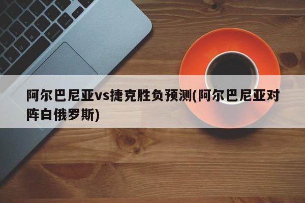 阿尔巴尼亚vs捷克胜负预测(阿尔巴尼亚对阵白俄罗斯)