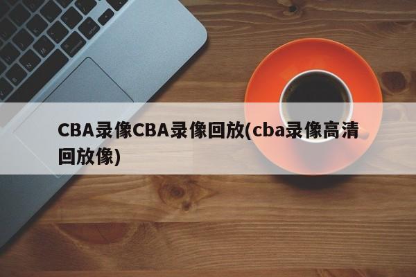 CBA录像CBA录像回放(cba录像高清回放像)