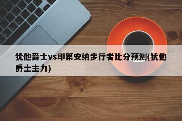 犹他爵士vs印第安纳步行者比分预测(犹他爵士主力)