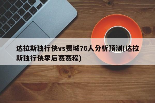 达拉斯独行侠vs费城76人分析预测(达拉斯独行侠季后赛赛程)