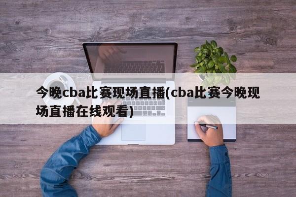 今晚cba比赛现场直播(cba比赛今晚现场直播在线观看)