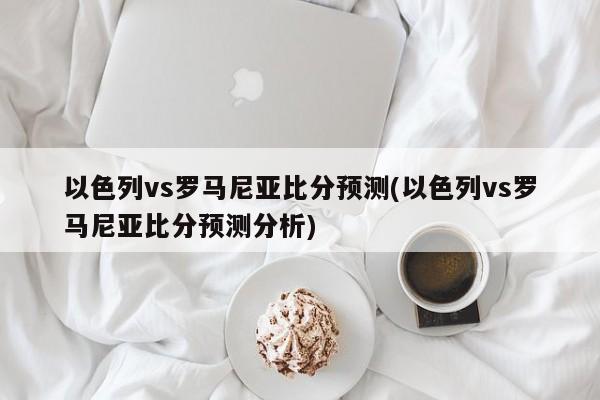 以色列vs罗马尼亚比分预测(以色列vs罗马尼亚比分预测分析)