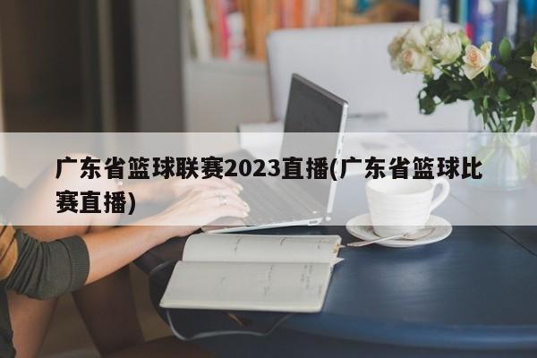 广东省篮球联赛2023直播(广东省篮球比赛直播)