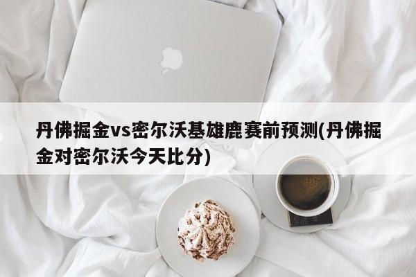 丹佛掘金vs密尔沃基雄鹿赛前预测(丹佛掘金对密尔沃今天比分)