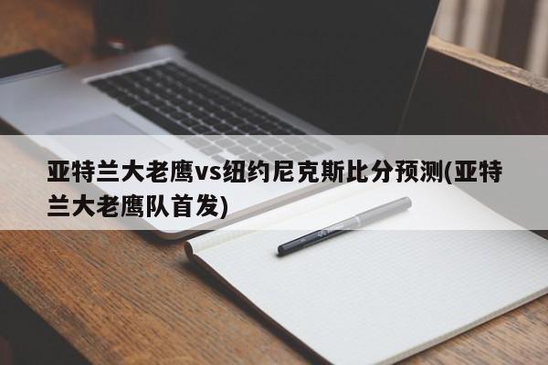 亚特兰大老鹰vs纽约尼克斯比分预测(亚特兰大老鹰队首发)