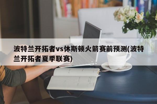 波特兰开拓者vs休斯顿火箭赛前预测(波特兰开拓者夏季联赛)