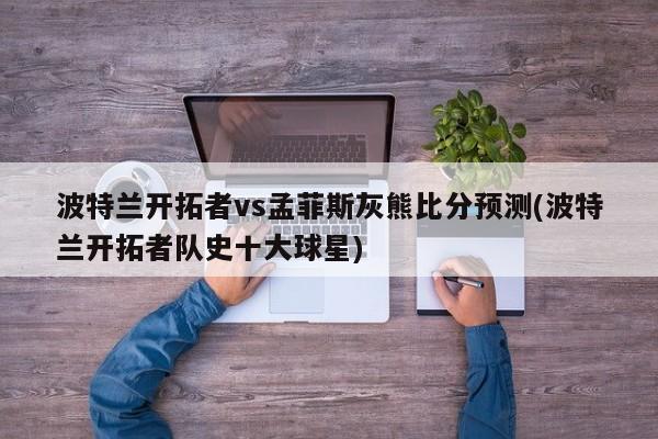 波特兰开拓者vs孟菲斯灰熊比分预测(波特兰开拓者队史十大球星)