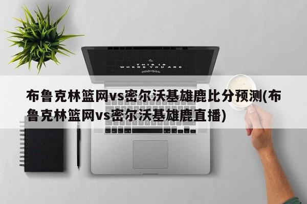 布鲁克林篮网vs密尔沃基雄鹿比分预测(布鲁克林篮网vs密尔沃基雄鹿直播)