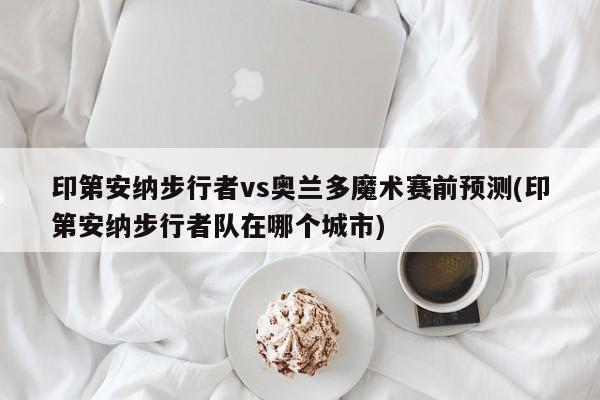 印第安纳步行者vs奥兰多魔术赛前预测(印第安纳步行者队在哪个城市)