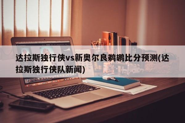 达拉斯独行侠vs新奥尔良鹈鹕比分预测(达拉斯独行侠队新闻)