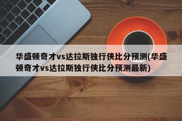 华盛顿奇才vs达拉斯独行侠比分预测(华盛顿奇才vs达拉斯独行侠比分预测最新)