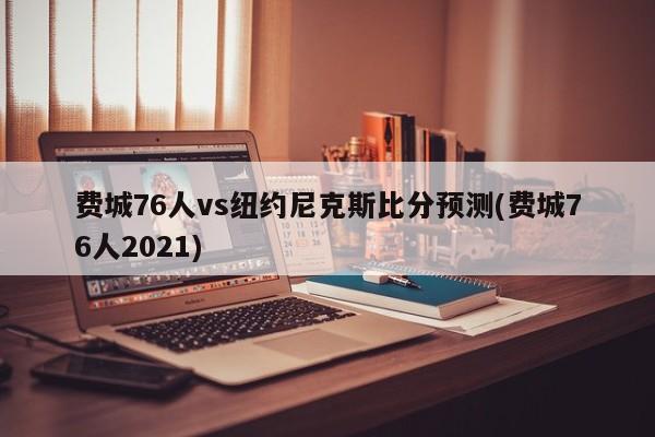 费城76人vs纽约尼克斯比分预测(费城76人2021)