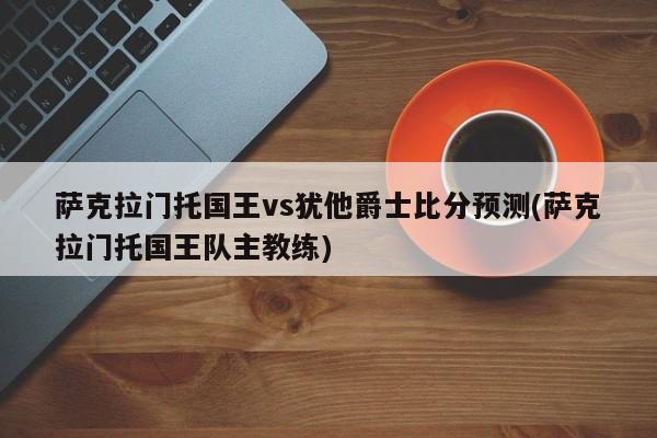 萨克拉门托国王vs犹他爵士比分预测(萨克拉门托国王队主教练)