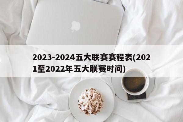 2023-2024五大联赛赛程表(2021至2022年五大联赛时间)