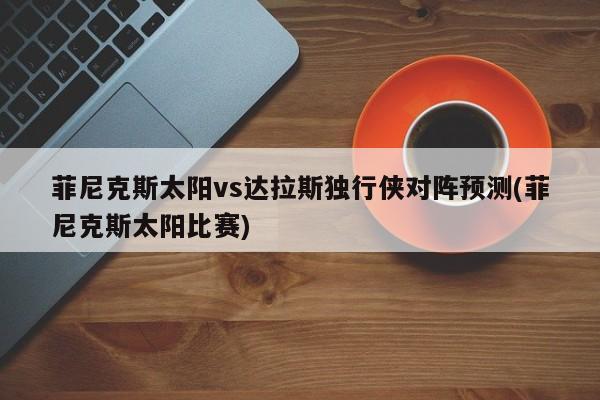 菲尼克斯太阳vs达拉斯独行侠对阵预测(菲尼克斯太阳比赛)