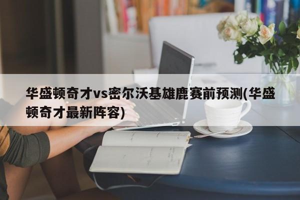 华盛顿奇才vs密尔沃基雄鹿赛前预测(华盛顿奇才最新阵容)