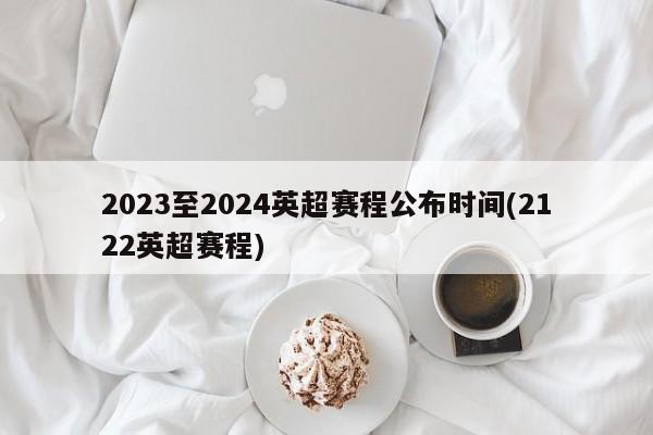 2023至2024英超赛程公布时间(2122英超赛程)