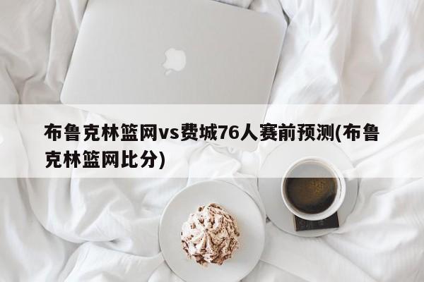 布鲁克林篮网vs费城76人赛前预测(布鲁克林篮网比分)