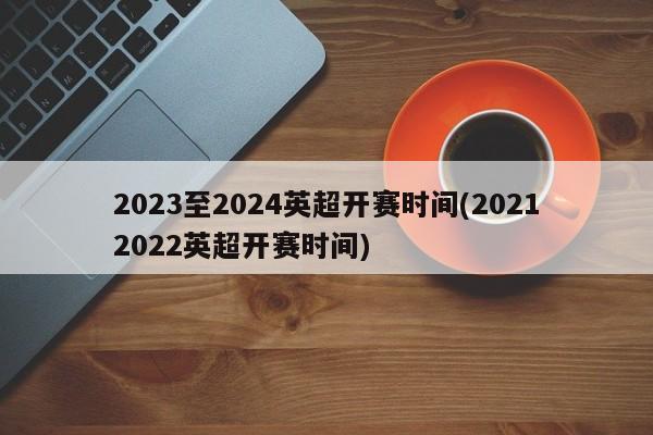 2023至2024英超开赛时间(20212022英超开赛时间)