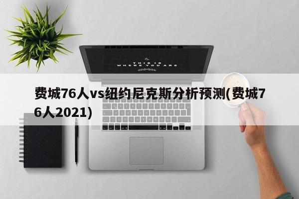 费城76人vs纽约尼克斯分析预测(费城76人2021)