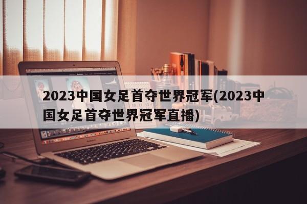 2023中国女足首夺世界冠军(2023中国女足首夺世界冠军直播)