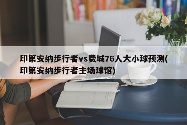 印第安纳步行者vs费城76人大小球预测(印第安纳步行者主场球馆)