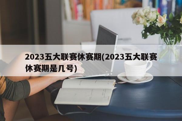 2023五大联赛休赛期(2023五大联赛休赛期是几号)