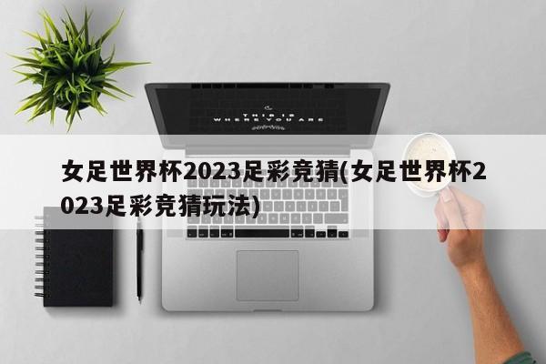 女足世界杯2023足彩竞猜(女足世界杯2023足彩竞猜玩法)