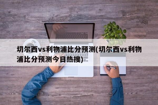 切尔西vs利物浦比分预测(切尔西vs利物浦比分预测今日热搜)