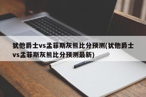 犹他爵士vs孟菲斯灰熊比分预测(犹他爵士vs孟菲斯灰熊比分预测最新)