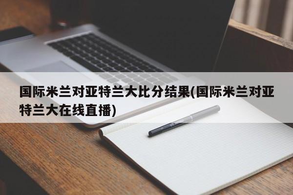 国际米兰对亚特兰大比分结果(国际米兰对亚特兰大在线直播)