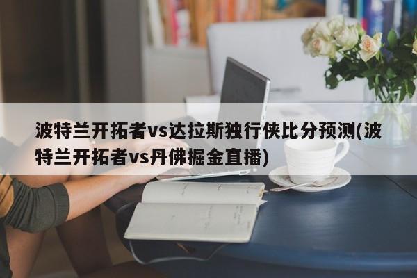 波特兰开拓者vs达拉斯独行侠比分预测(波特兰开拓者vs丹佛掘金直播)