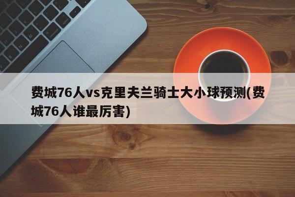 费城76人vs克里夫兰骑士大小球预测(费城76人谁最厉害)