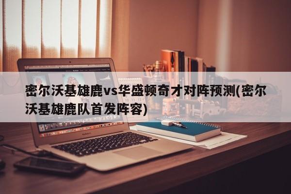 密尔沃基雄鹿vs华盛顿奇才对阵预测(密尔沃基雄鹿队首发阵容)