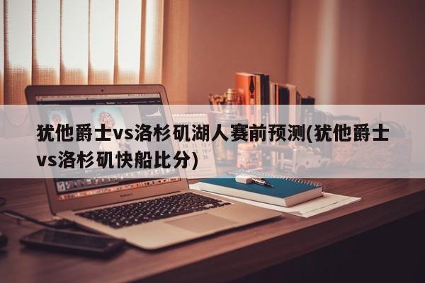 犹他爵士vs洛杉矶湖人赛前预测(犹他爵士vs洛杉矶快船比分)