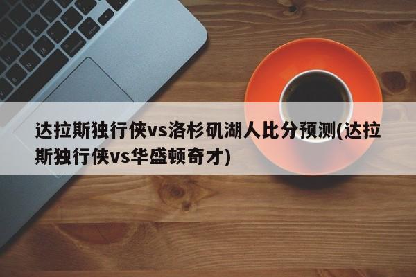 达拉斯独行侠vs洛杉矶湖人比分预测(达拉斯独行侠vs华盛顿奇才)