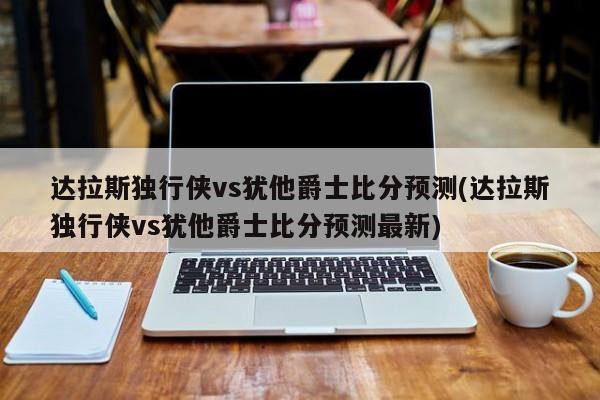 达拉斯独行侠vs犹他爵士比分预测(达拉斯独行侠vs犹他爵士比分预测最新)