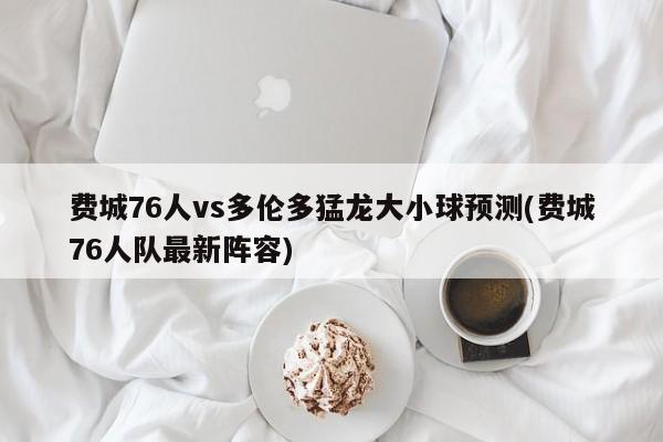 费城76人vs多伦多猛龙大小球预测(费城76人队最新阵容)