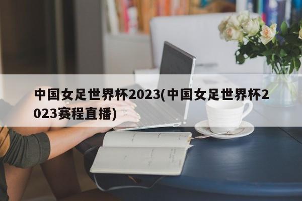 中国女足世界杯2023(中国女足世界杯2023赛程直播)