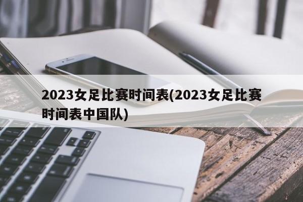 2023女足比赛时间表(2023女足比赛时间表中国队)