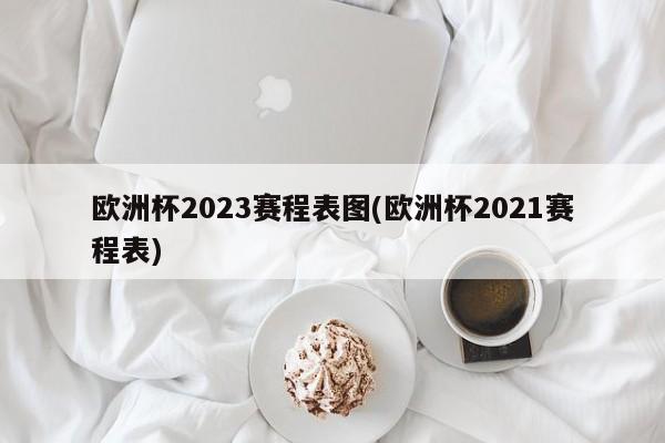 欧洲杯2023赛程表图(欧洲杯2021赛程表)