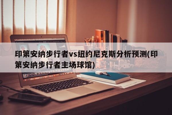 印第安纳步行者vs纽约尼克斯分析预测(印第安纳步行者主场球馆)