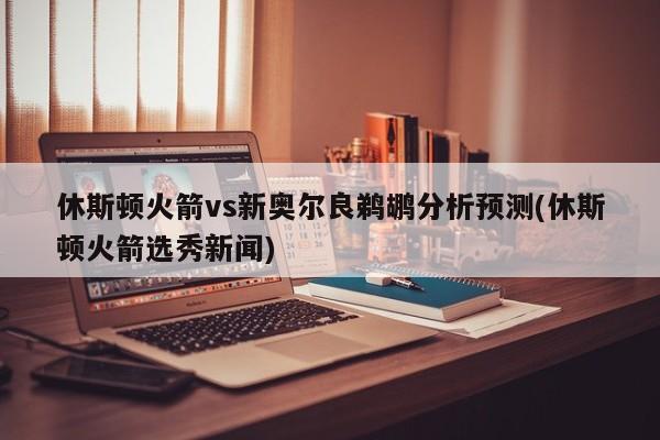 休斯顿火箭vs新奥尔良鹈鹕分析预测(休斯顿火箭选秀新闻)