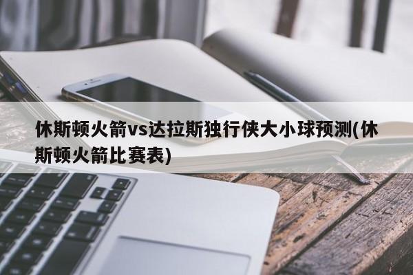 休斯顿火箭vs达拉斯独行侠大小球预测(休斯顿火箭比赛表)