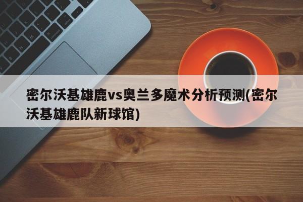 密尔沃基雄鹿vs奥兰多魔术分析预测(密尔沃基雄鹿队新球馆)