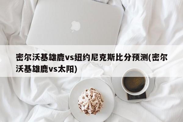 密尔沃基雄鹿vs纽约尼克斯比分预测(密尔沃基雄鹿vs太阳)